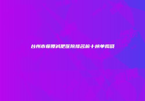 台州市瘦腰减肥医院排名前十榜单揭晓