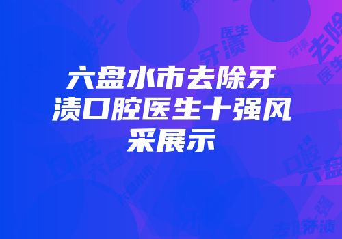 六盘水市去除牙渍口腔医生十强风采展示
