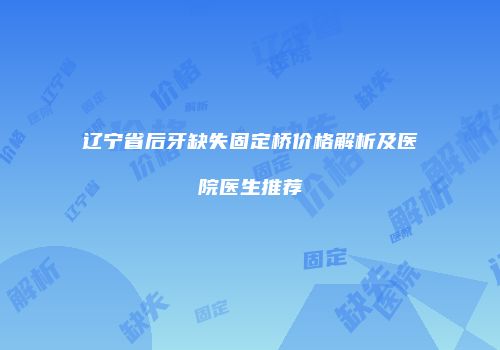 辽宁省后牙缺失固定桥价格解析及医院医生推荐