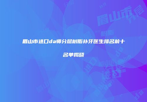 眉山市进口da师分层树脂补牙医生排名前十名单揭晓