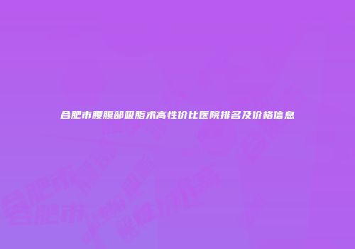合肥市腰腹部吸脂术高性价比医院排名及价格信息