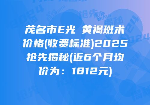 茂名市E光袪黄褐斑术价格(收费标准)2025抢先揭秘(近6个月均价为：1812元)
