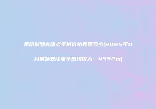 贵阳射频去除老年斑价格表是多少(2025年11月射频去除老年斑均价为：4552元)