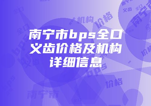 南宁市bps全口义齿价格及机构详细信息