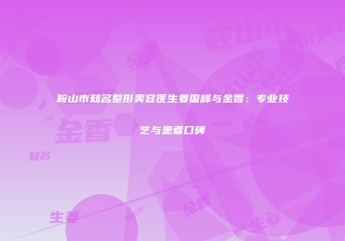 鞍山市知名整形美容医生姜国峰与金香：专业技艺与患者口碑