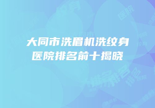大同市洗眉机洗纹身医院排名前十揭晓