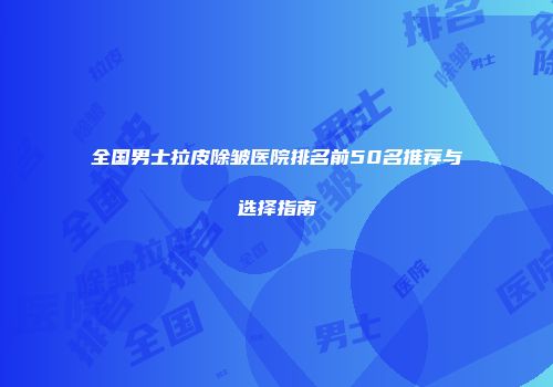 全国男士拉皮除皱医院排名前50名推荐与选择指南
