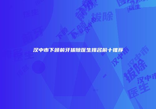 汉中市下颌前牙拔除医生排名前十推荐
