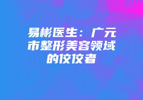 易彬医生：广元市整形美容领域的佼佼者