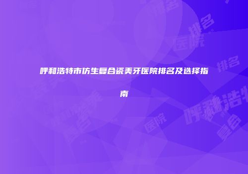 呼和浩特市仿生复合瓷美牙医院排名及选择指南