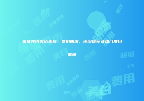 张家界市智齿美白：费用明细、医院推荐及热门项目解析