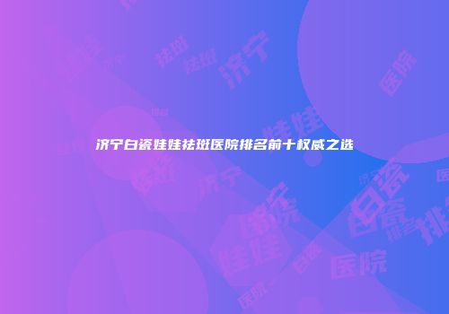 济宁白瓷娃娃祛斑医院排名前十权威之选