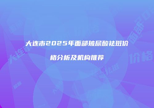 大连市2025年面部玻尿酸祛斑价格分析及机构推荐