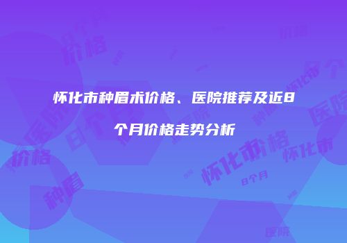 怀化市种眉术价格、医院推荐及近8个月价格走势分析