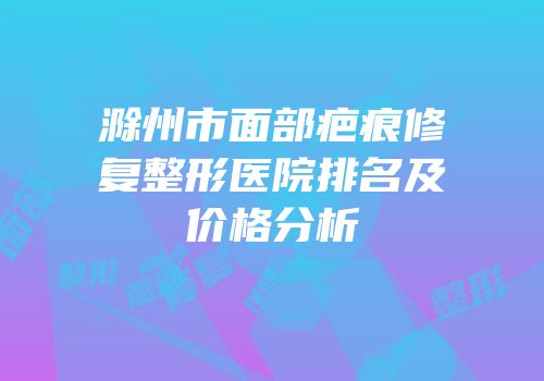 滁州市面部疤痕修复整形医院排名及价格分析