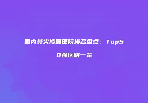国内鼻尖修复医院排名盘点：Top50强医院一览