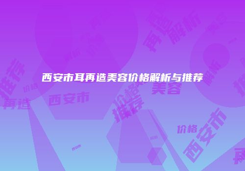 西安市耳再造美容价格解析与推荐