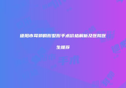 德阳市耳郭畸形整形手术价格解析及医院医生推荐
