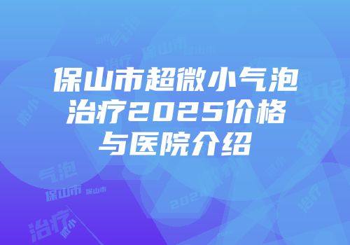 保山市超微小气泡治疗2025价格与医院介绍