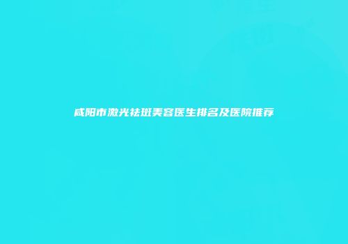 咸阳市激光祛斑美容医生排名及医院推荐