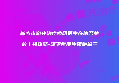 新乡市激光治疗痘印医生在榜名单前十强攻略-陶卫斌医生领跑前三