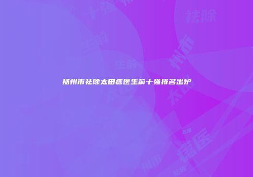 扬州市祛除太田痣医生前十强排名出炉
