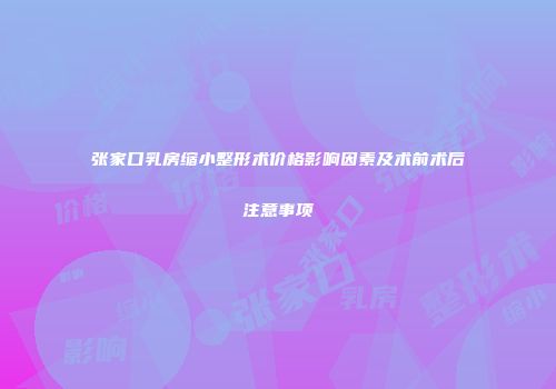 张家口乳房缩小整形术价格影响因素及术前术后注意事项