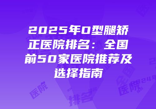 2025年O型腿矫正医院排名：全国前50家医院推荐及选择指南