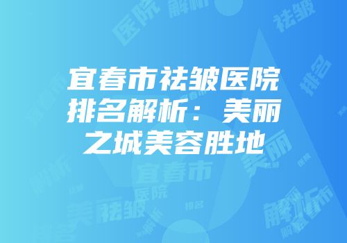 宜春市祛皱医院排名解析：美丽之城美容胜地