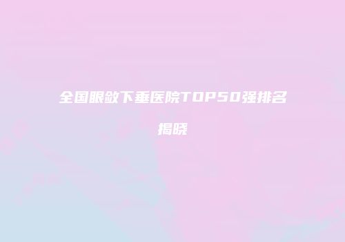 全国眼敛下垂医院TOP50强排名揭晓