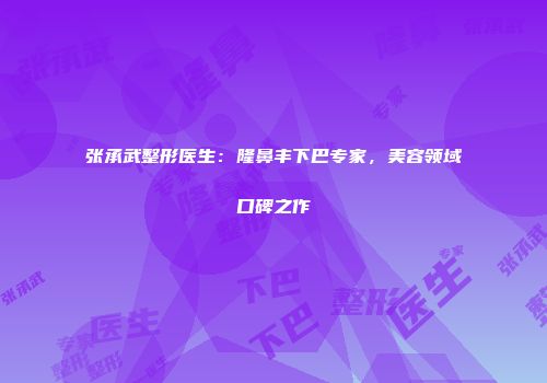 张承武整形医生：隆鼻丰下巴专家，美容领域口碑之作