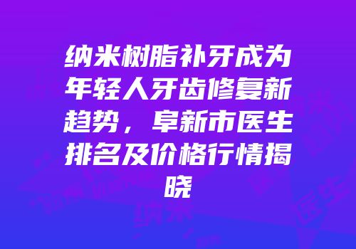 纳米树脂补牙成为年轻人牙齿修复新趋势，阜新市医生排名及价格行情揭晓