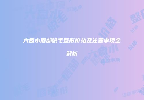 六盘水唇部脱毛整形价格及注意事项全解析