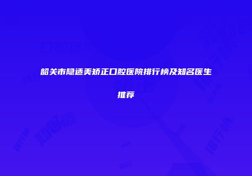 韶关市隐适美矫正口腔医院排行榜及知名医生推荐