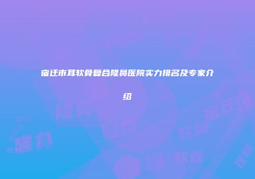 宿迁市耳软骨复合隆鼻医院实力排名及专家介绍