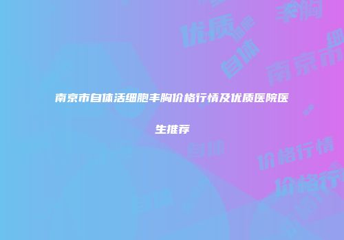南京市自体活细胞丰胸价格行情及优质医院医生推荐
