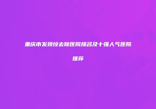 重庆市发颈纹去除医院排名及十强人气医院推荐