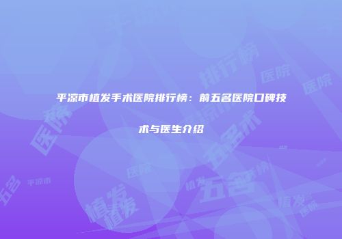 平凉市植发手术医院排行榜：前五名医院口碑技术与医生介绍