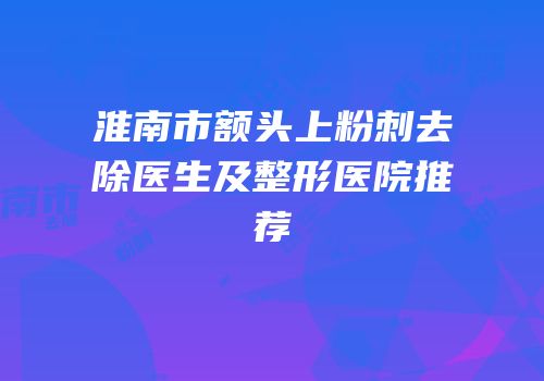 淮南市额头上粉刺去除医生及整形医院推荐