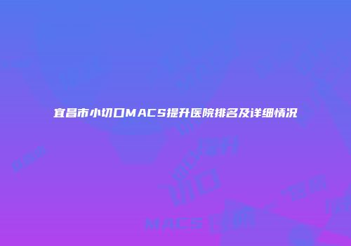 宜昌市小切口MACS提升医院排名及详细情况