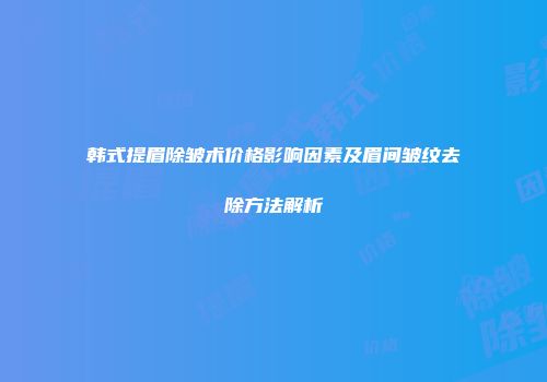 韩式提眉除皱术价格影响因素及眉间皱纹去除方法解析