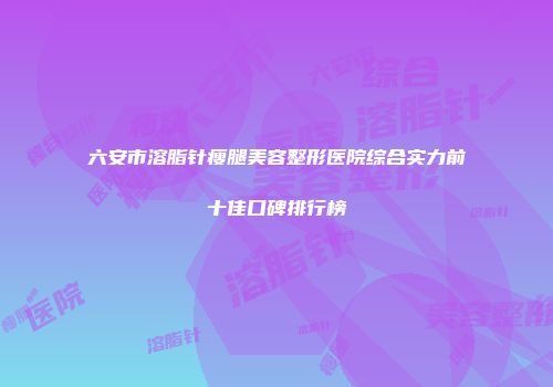 六安市溶脂针瘦腿美容整形医院综合实力前十佳口碑排行榜