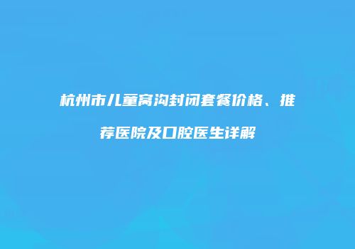 杭州市儿童窝沟封闭套餐价格、推荐医院及口腔医生详解