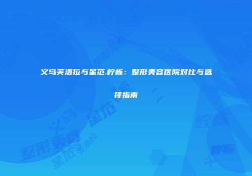 义乌芙洛拉与星范.柠栎：整形美容医院对比与选择指南