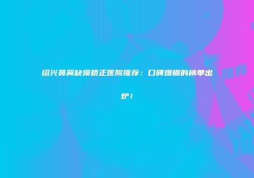 绍兴鼻翼缺损矫正医院推荐：口碑爆棚的榜单出炉！