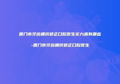 厦门市牙齿拥挤矫正口腔医生实力派有哪些-厦门市牙齿拥挤矫正口腔医生