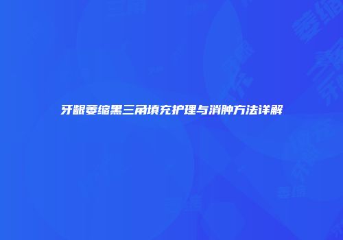 牙龈萎缩黑三角填充护理与消肿方法详解