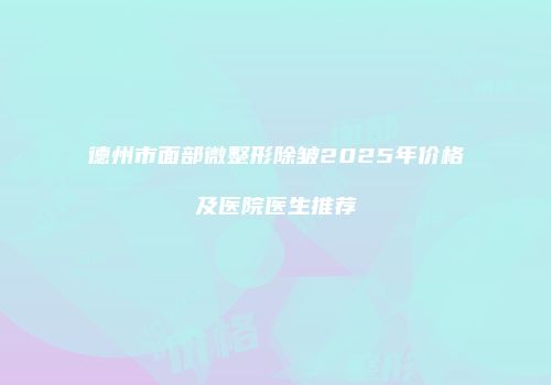 德州市面部微整形除皱2025年价格及医院医生推荐