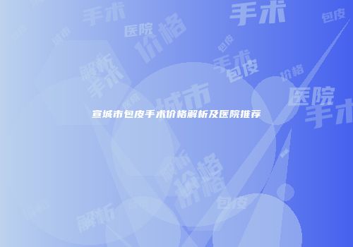 宣城市包皮手术价格解析及医院推荐
