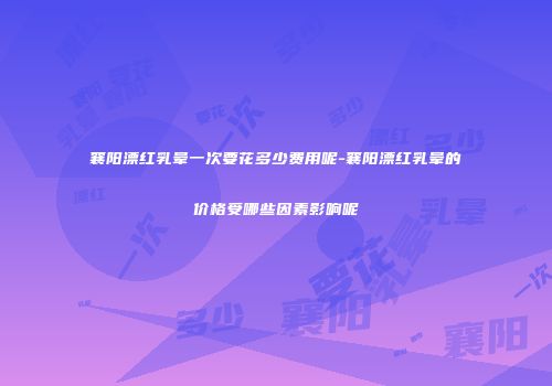 襄阳漂红乳晕一次要花多少费用呢-襄阳漂红乳晕的价格受哪些因素影响呢
